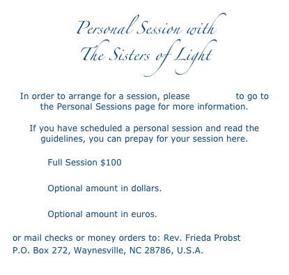 Personal Session with 
The Sisters of Light
   
In order to arrange for a session, please click here to go to the Personal Sessions page for more information. 
If you have scheduled a personal session and read the guidelines, you can prepay for your session here.
            Full Session $100
            Optional amount in dollars.
            Optional amount in euros.
or mail checks or money orders to: Rev. Frieda Probst 
P.O. Box 272, Waynesville, NC 28786, U.S.A.
